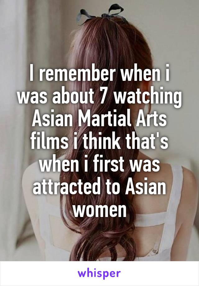 I remember when i was about 7 watching Asian Martial Arts films i think that's when i first was attracted to Asian women