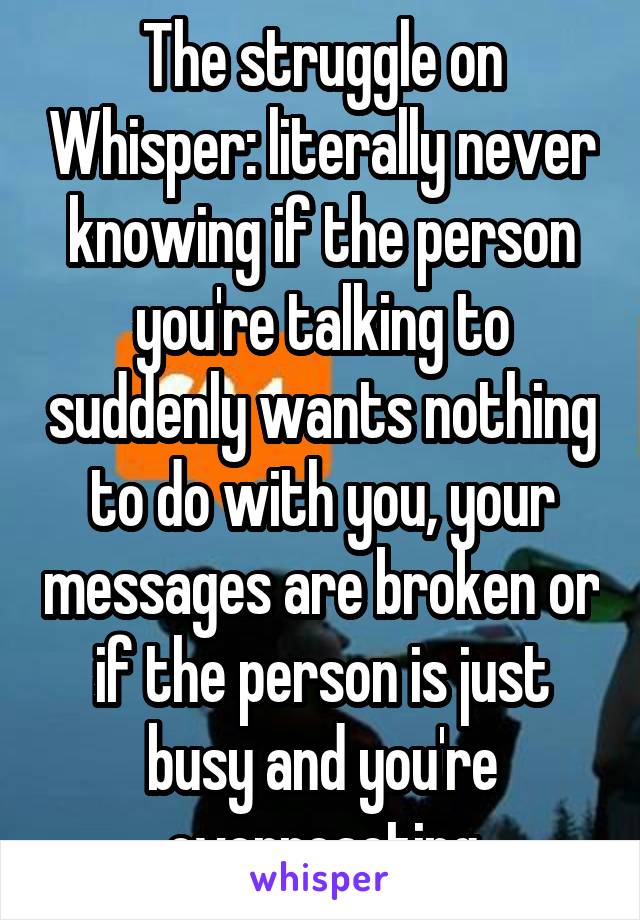 The struggle on Whisper: literally never knowing if the person you're talking to suddenly wants nothing to do with you, your messages are broken or if the person is just busy and you're overreacting