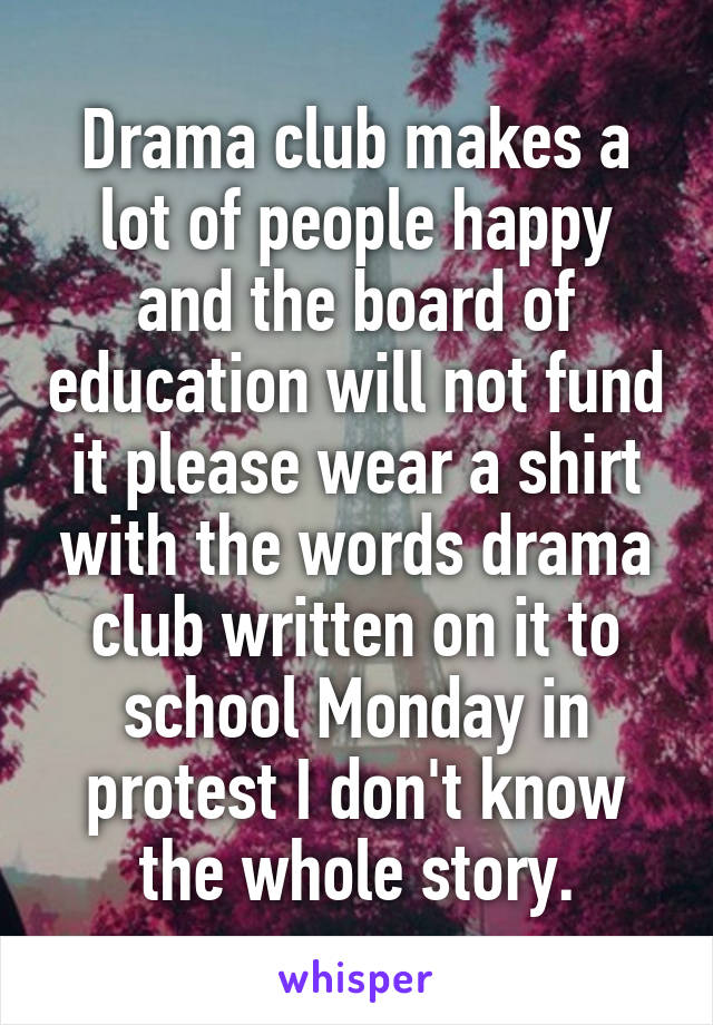 Drama club makes a lot of people happy and the board of education will not fund it please wear a shirt with the words drama club written on it to school Monday in protest I don't know the whole story.