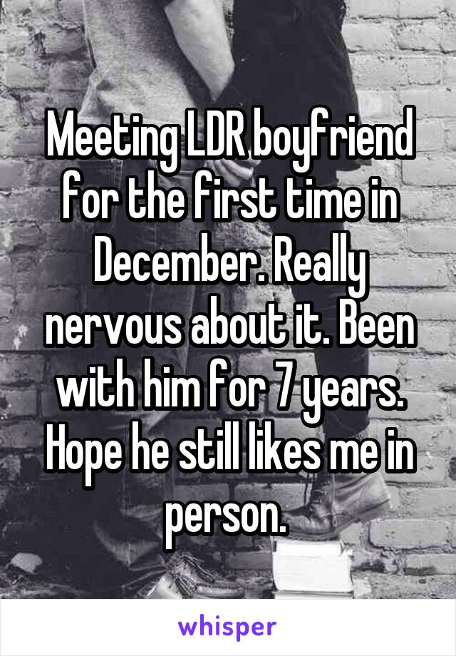 Meeting LDR boyfriend for the first time in December. Really nervous about it. Been with him for 7 years. Hope he still likes me in person. 