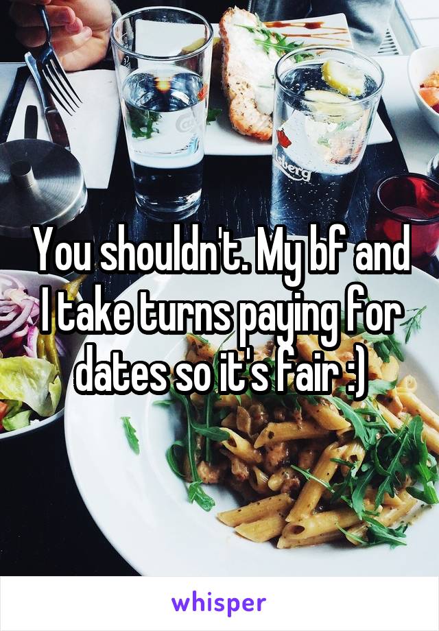 You shouldn't. My bf and I take turns paying for dates so it's fair :)