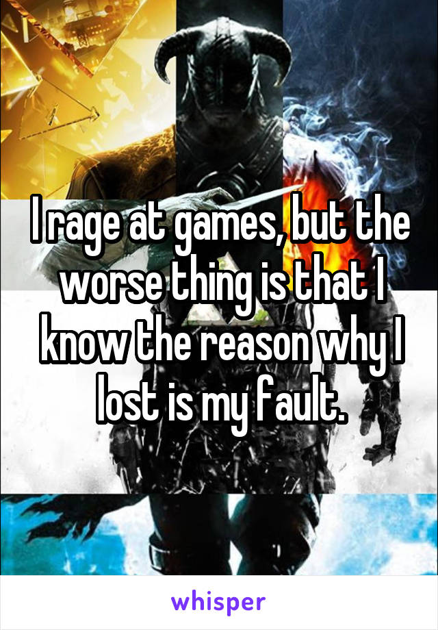 I rage at games, but the worse thing is that I know the reason why I lost is my fault.