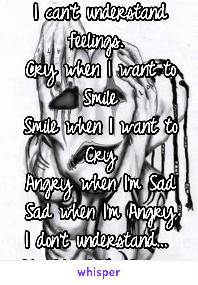 I can't understand feelings. 
Cry when I want to Smile
Smile when I want to Cry
Angry when I'm Sad
Sad when I'm Angry
I don't understand... 
My Mixed Emotions... 