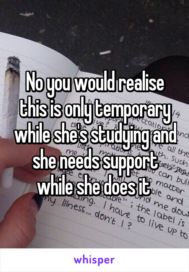 No you would realise this is only temporary while she's studying and she needs support while she does it 