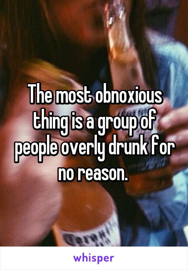 The most obnoxious thing is a group of people overly drunk for no reason. 