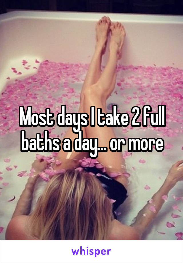 Most days I take 2 full baths a day... or more