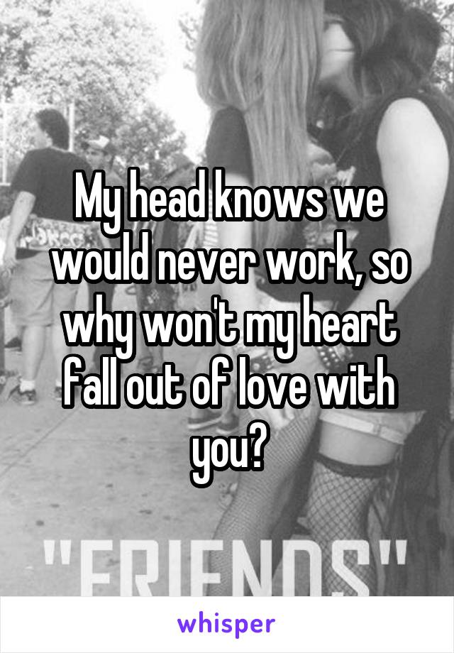 My head knows we would never work, so why won't my heart fall out of love with you?