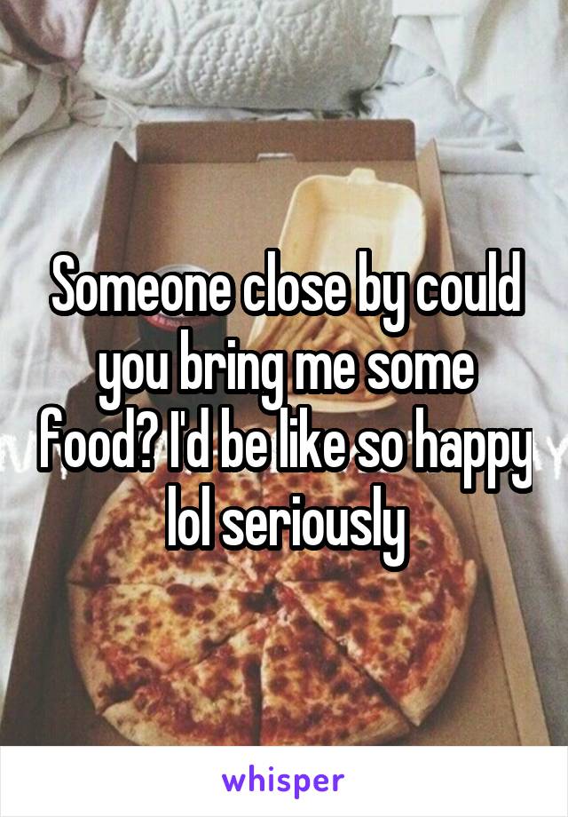 Someone close by could you bring me some food? I'd be like so happy lol seriously