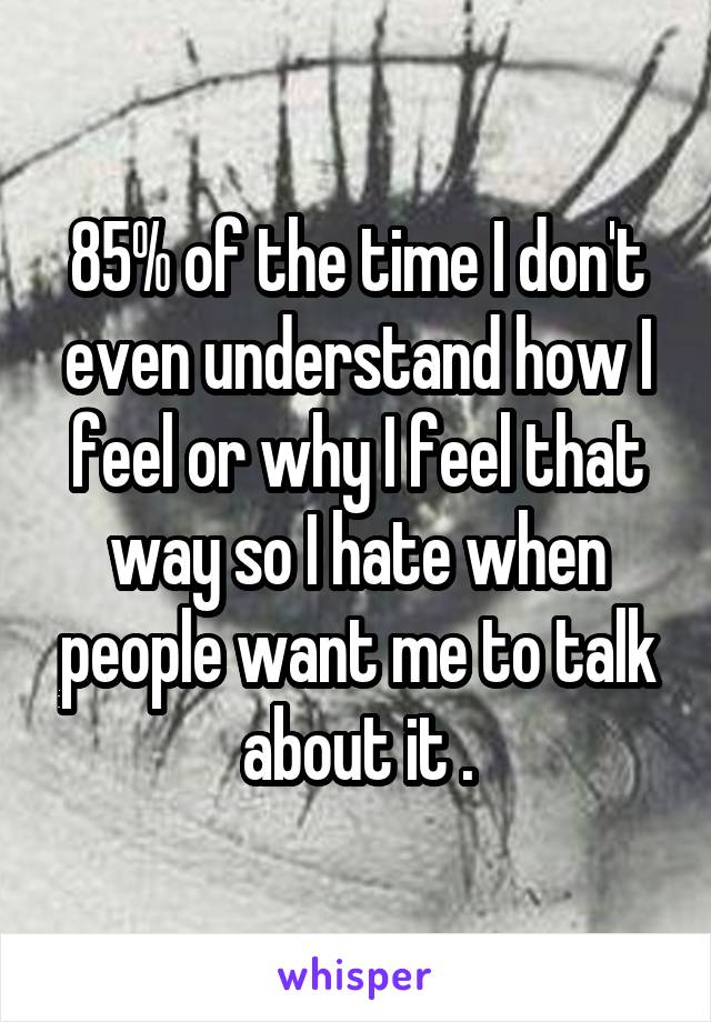 85% of the time I don't even understand how I feel or why I feel that way so I hate when people want me to talk about it .