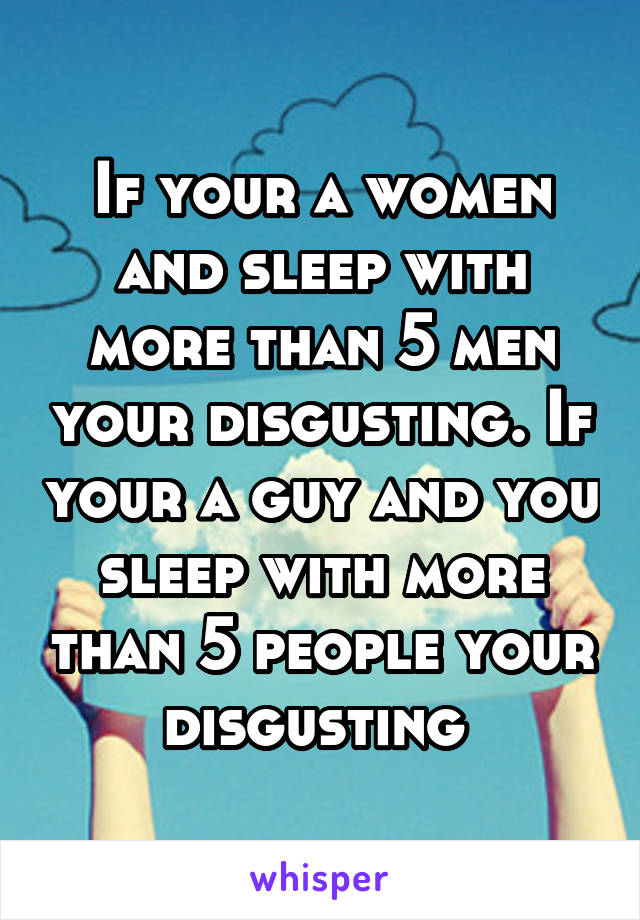 If your a women and sleep with more than 5 men your disgusting. If your a guy and you sleep with more than 5 people your disgusting 