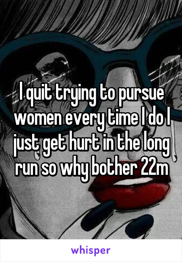 I quit trying to pursue women every time I do I just get hurt in the long run so why bother 22m