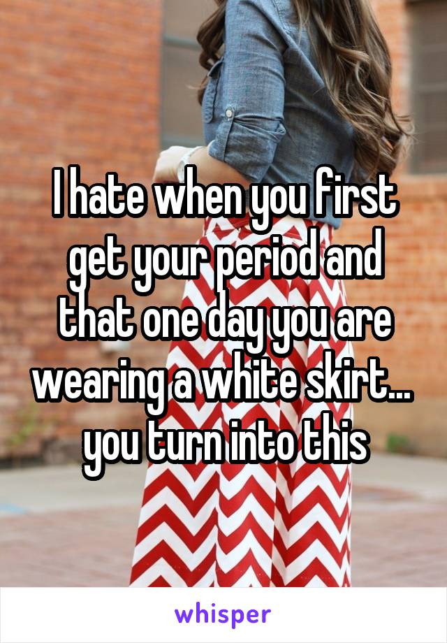 I hate when you first get your period and that one day you are wearing a white skirt...  you turn into this