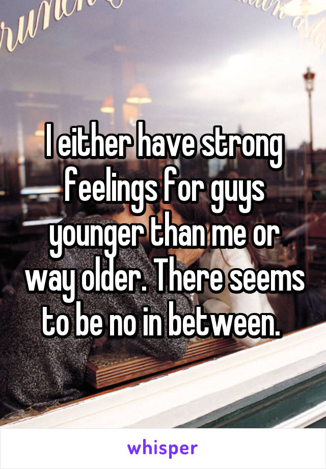 I either have strong feelings for guys younger than me or way older. There seems to be no in between. 