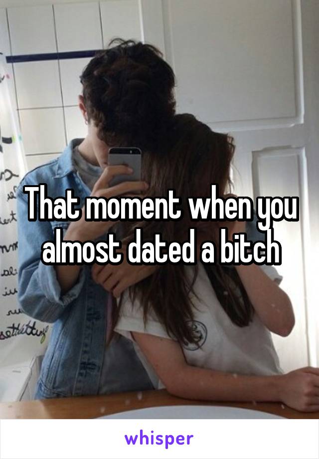 That moment when you almost dated a bitch