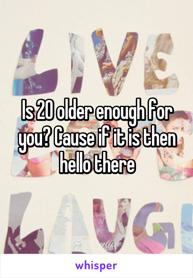 Is 20 older enough for you? Cause if it is then hello there