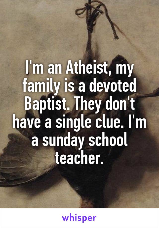 
I'm an Atheist, my family is a devoted Baptist. They don't have a single clue. I'm a sunday school teacher.