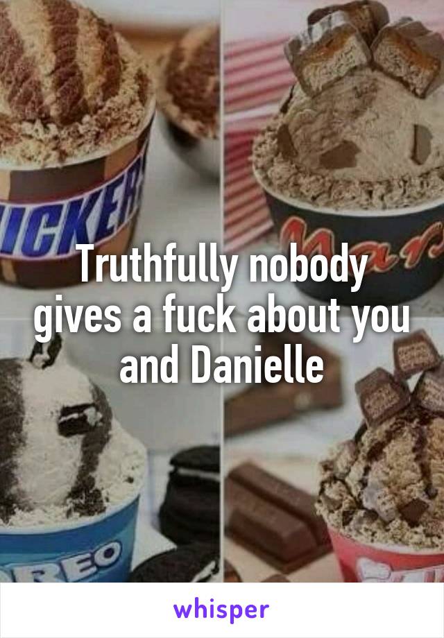 Truthfully nobody gives a fuck about you and Danielle