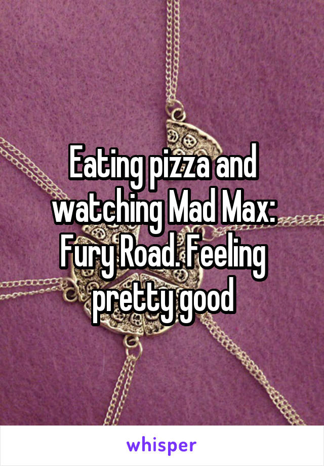 Eating pizza and watching Mad Max: Fury Road. Feeling pretty good