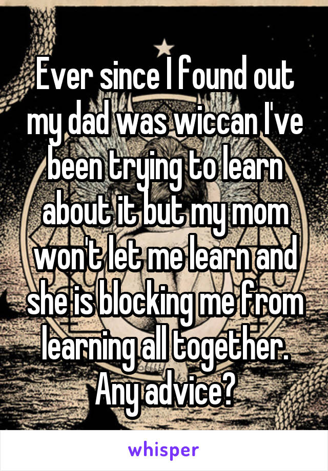 Ever since I found out my dad was wiccan I've been trying to learn about it but my mom won't let me learn and she is blocking me from learning all together. Any advice?