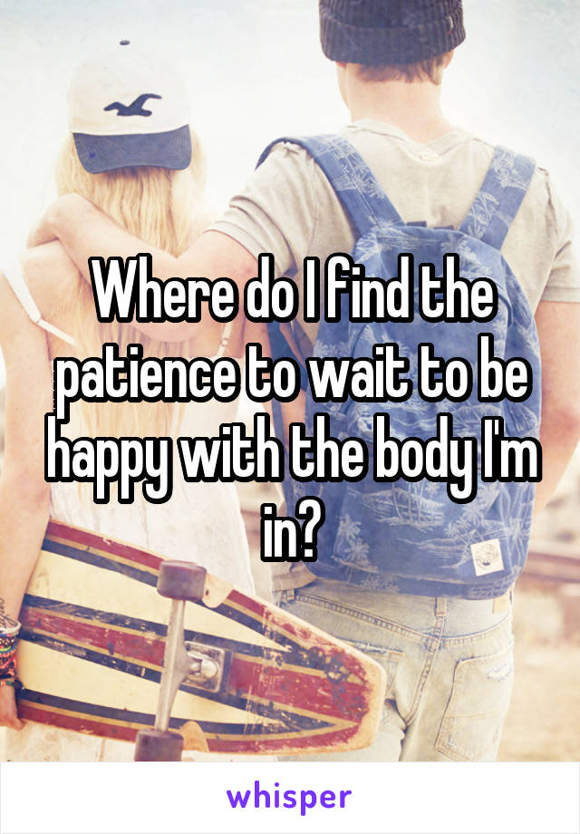 Where do I find the patience to wait to be happy with the body I'm in?