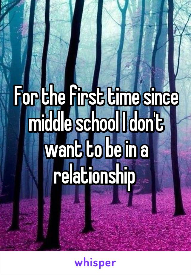 For the first time since middle school I don't want to be in a relationship 