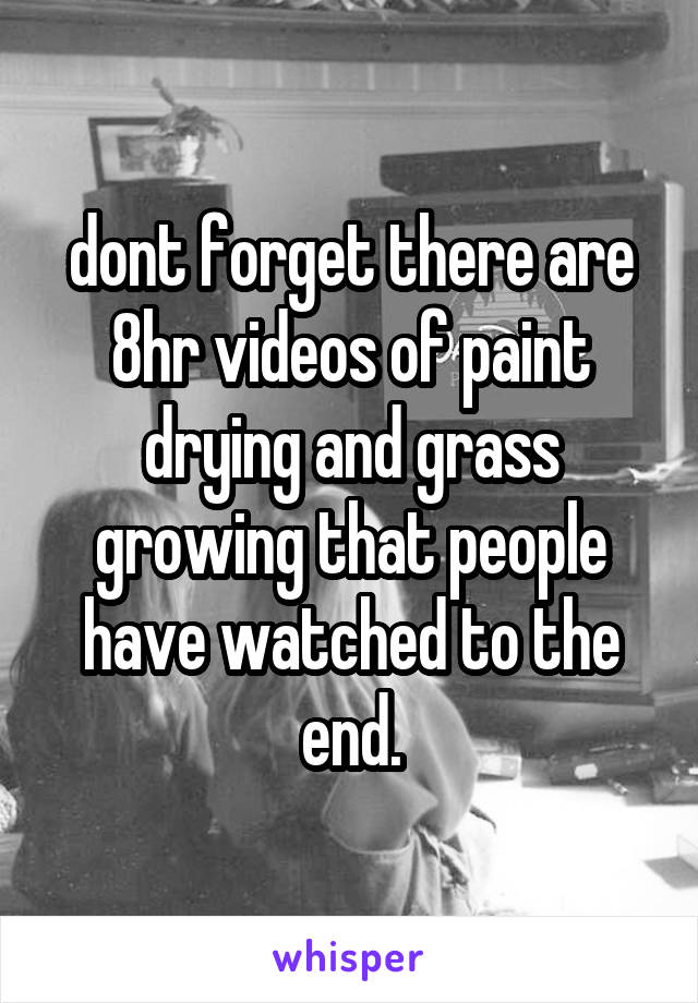 dont forget there are 8hr videos of paint drying and grass growing that people have watched to the end.