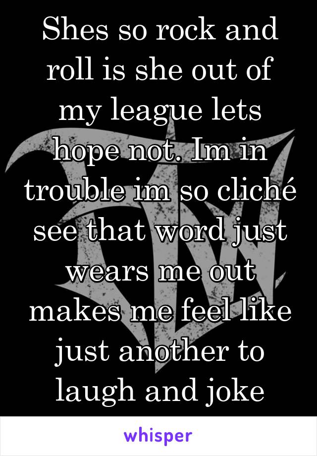 Shes so rock and roll is she out of my league lets hope not. Im in trouble im so cliché see that word just wears me out makes me feel like just another to laugh and joke about.