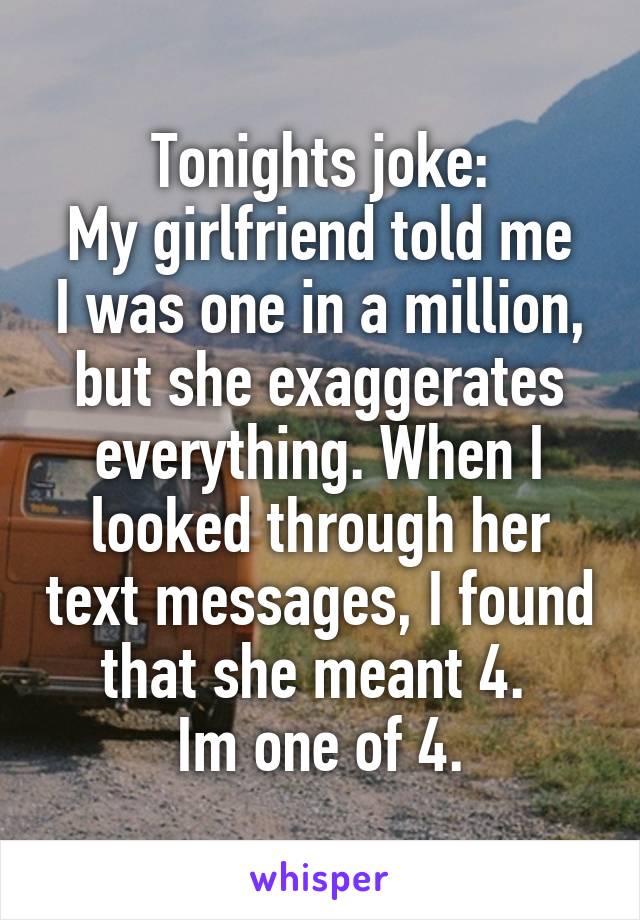 Tonights joke:
My girlfriend told me I was one in a million, but she exaggerates everything. When I looked through her text messages, I found that she meant 4. 
Im one of 4.