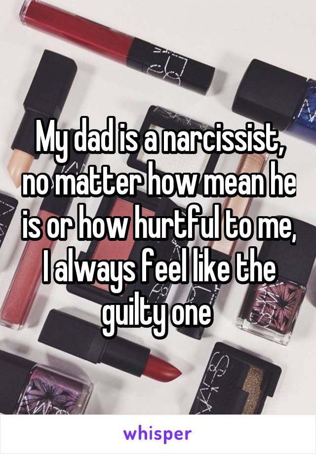 My dad is a narcissist, no matter how mean he is or how hurtful to me, I always feel like the guilty one 