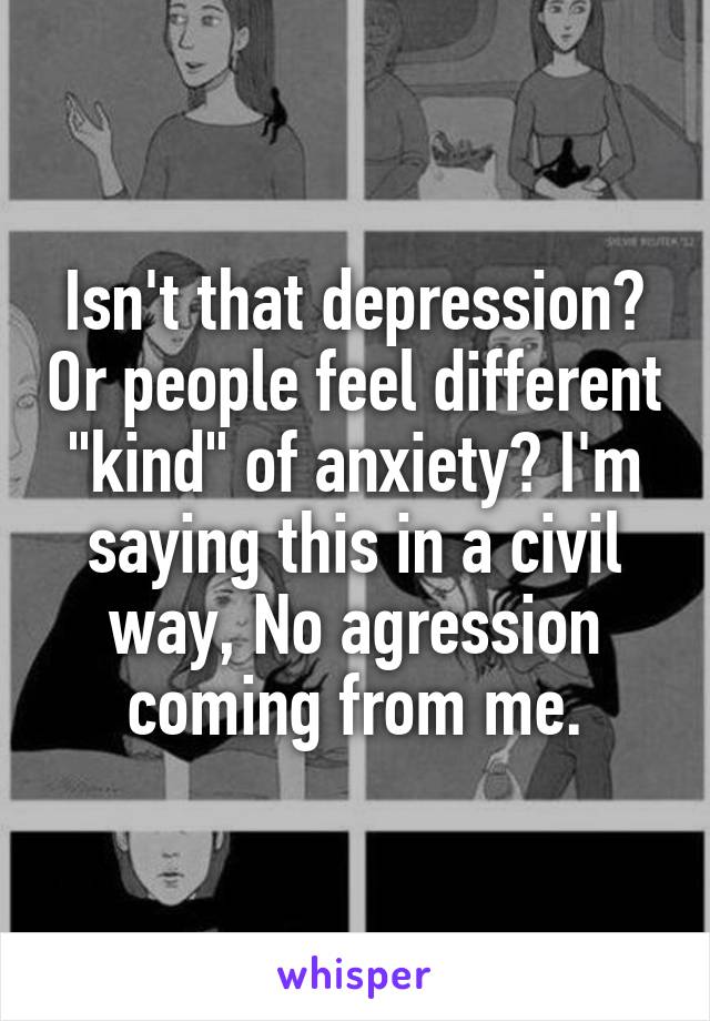 Isn't that depression? Or people feel different "kind" of anxiety? I'm saying this in a civil way, No agression coming from me.