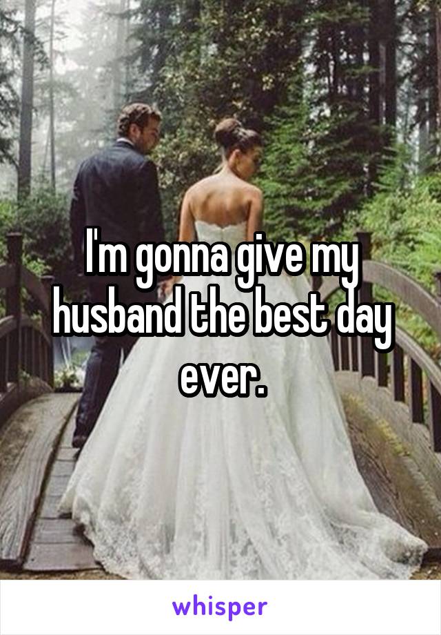 I'm gonna give my husband the best day ever.