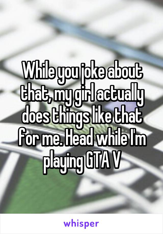 While you joke about that, my girl actually does things like that for me. Head while I'm playing GTA V