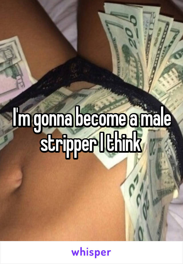 I'm gonna become a male stripper I think 