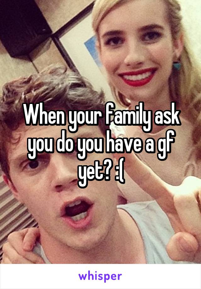 When your family ask you do you have a gf yet? :(