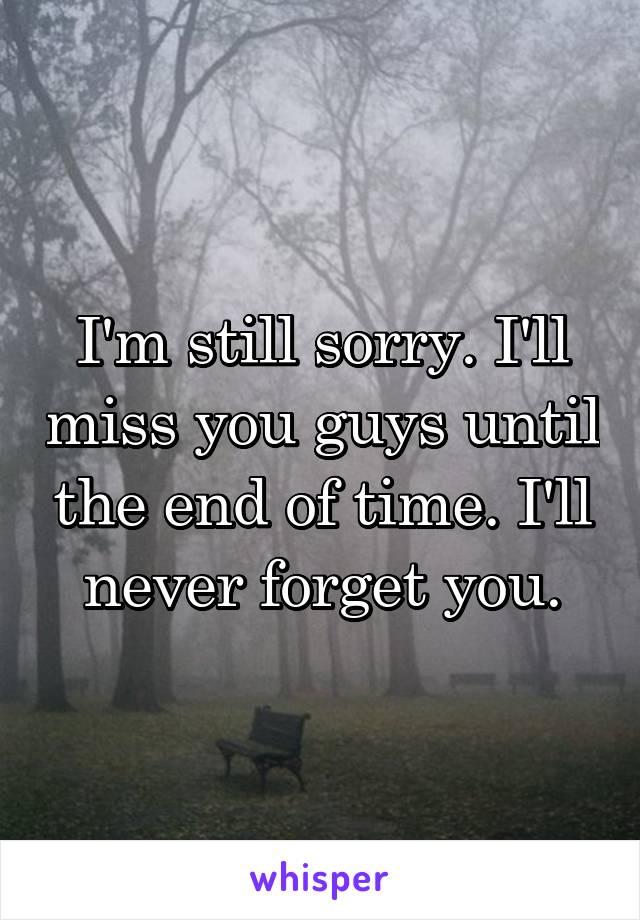 I'm still sorry. I'll miss you guys until the end of time. I'll never forget you.