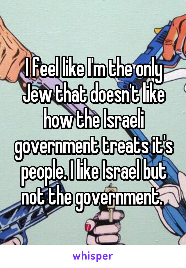 I feel like I'm the only Jew that doesn't like how the Israeli government treats it's people. I like Israel but not the government. 