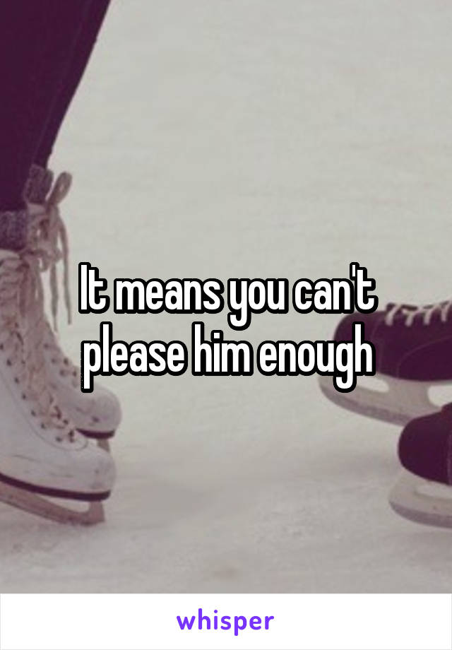 It means you can't please him enough