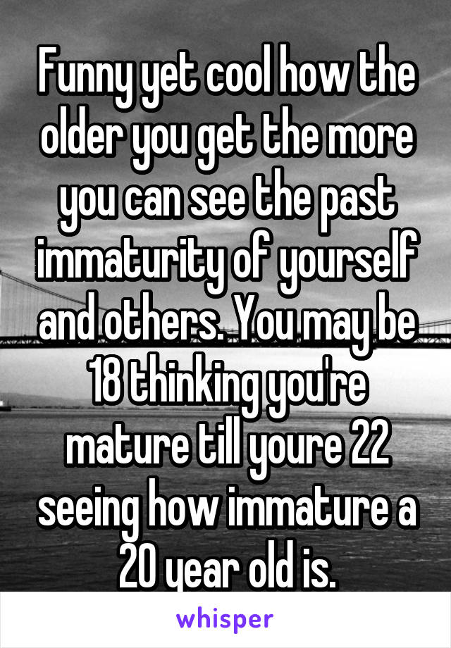 Funny yet cool how the older you get the more you can see the past immaturity of yourself and others. You may be 18 thinking you're mature till youre 22 seeing how immature a 20 year old is.