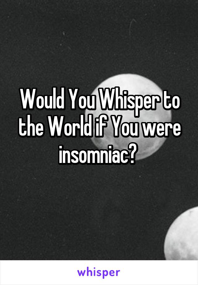 Would You Whisper to the World if You were insomniac? 
