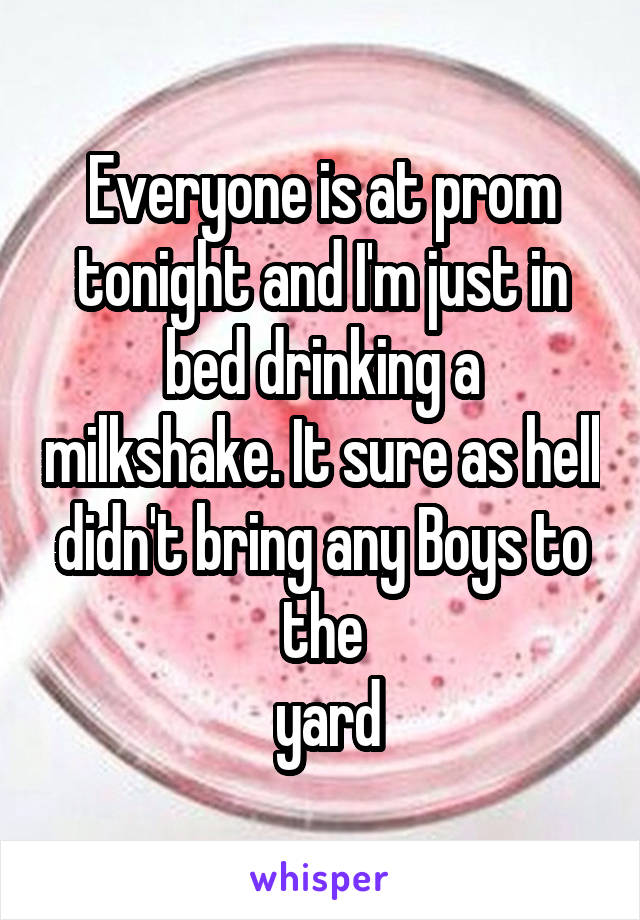 Everyone is at prom tonight and I'm just in bed drinking a milkshake. It sure as hell didn't bring any Boys to the
 yard