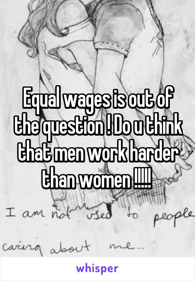 Equal wages is out of the question ! Do u think that men work harder than women !!!!! 