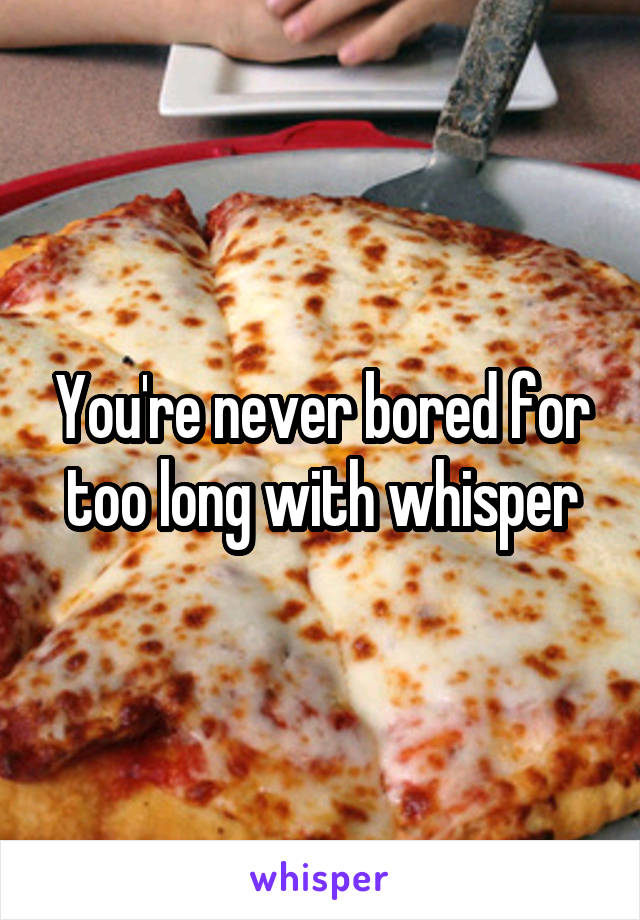 You're never bored for too long with whisper