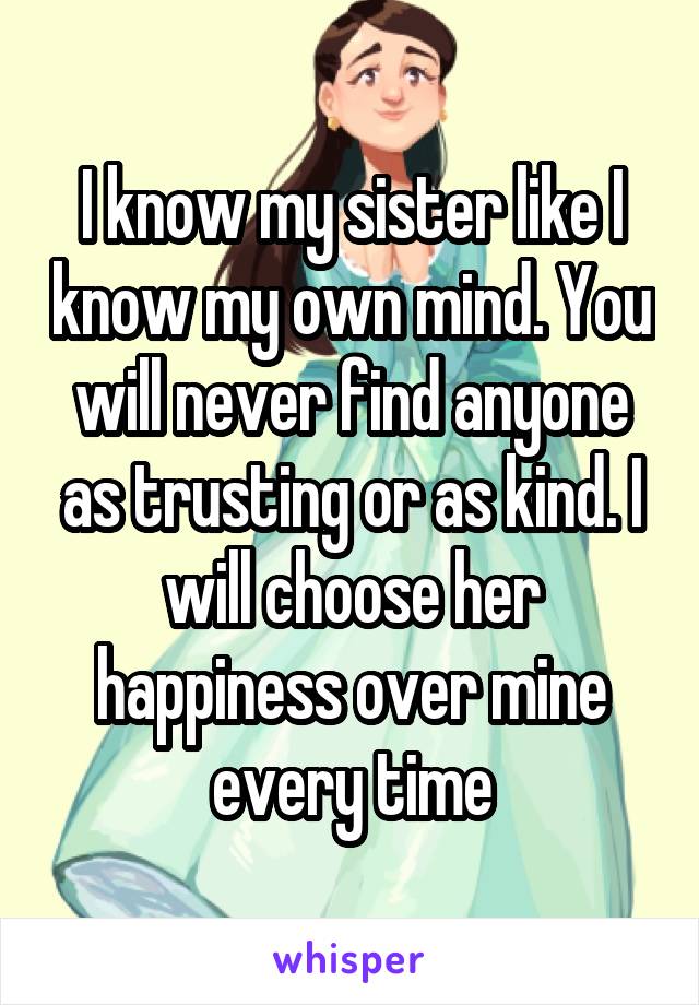 I know my sister like I know my own mind. You will never find anyone as trusting or as kind. I will choose her happiness over mine every time