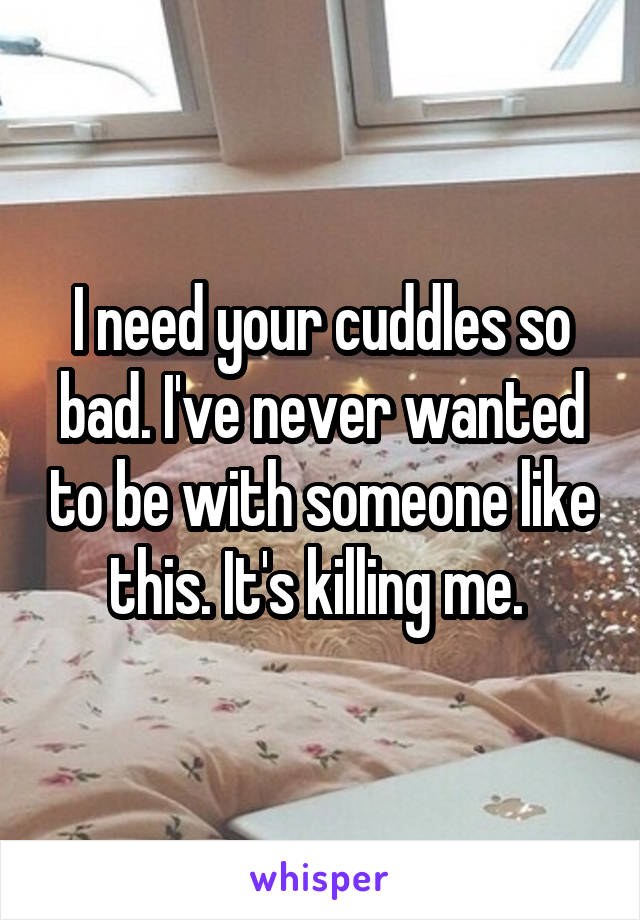 I need your cuddles so bad. I've never wanted to be with someone like this. It's killing me. 