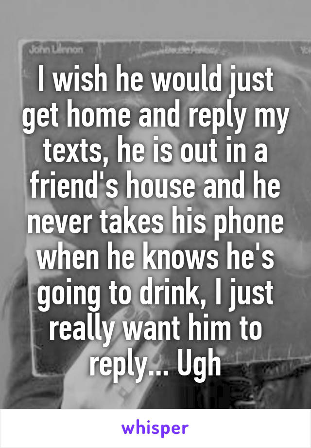 I wish he would just get home and reply my texts, he is out in a friend's house and he never takes his phone when he knows he's going to drink, I just really want him to reply... Ugh