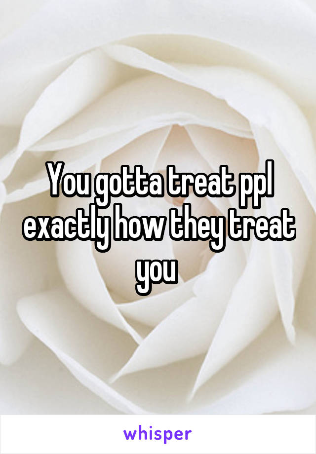 You gotta treat ppl exactly how they treat you 