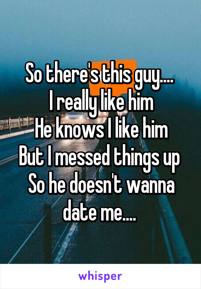 So there's this guy.... 
I really like him
He knows I like him
But I messed things up 
So he doesn't wanna date me.... 