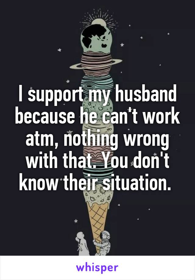 I support my husband because he can't work atm, nothing wrong with that. You don't know their situation. 