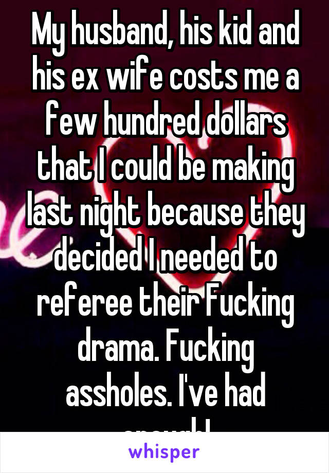 My husband, his kid and his ex wife costs me a few hundred dollars that I could be making last night because they decided I needed to referee their Fucking drama. Fucking assholes. I've had enough!