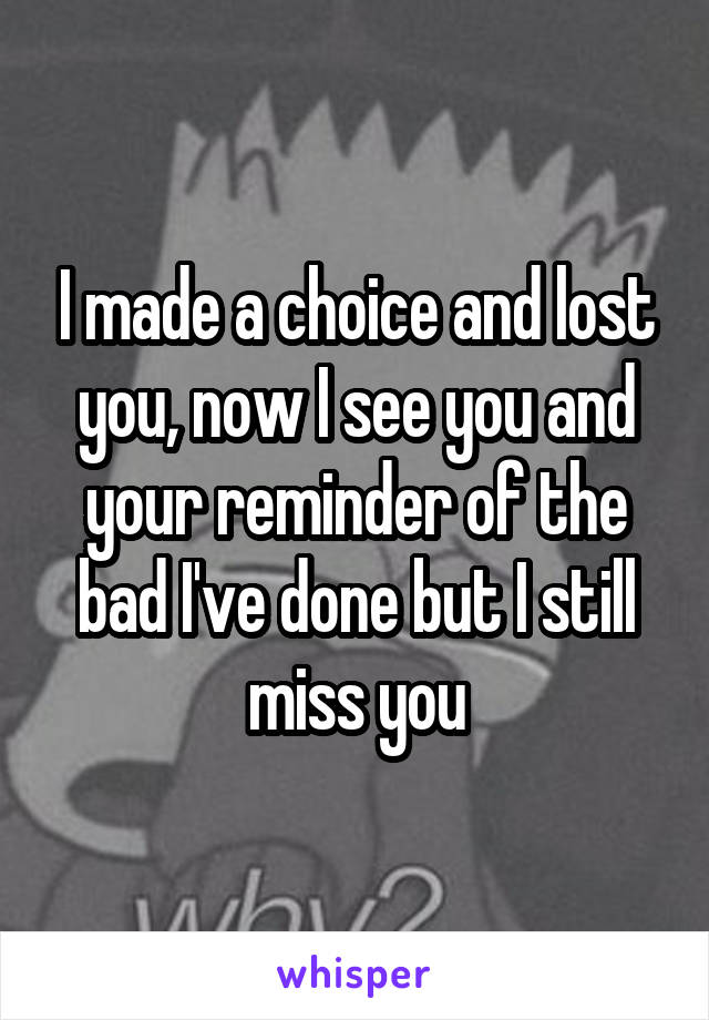 I made a choice and lost you, now I see you and your reminder of the bad I've done but I still miss you